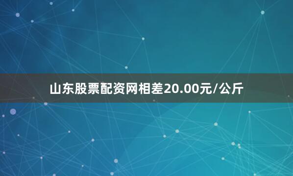 山东股票配资网相差20.00元/公斤
