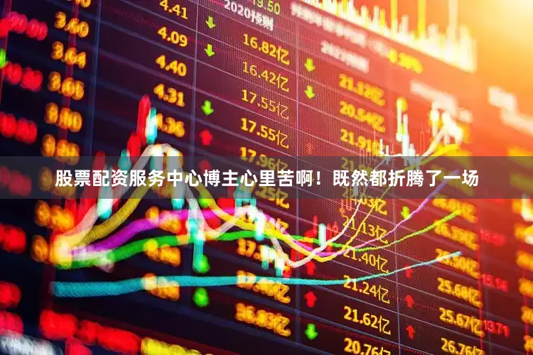 股票配资服务中心博主心里苦啊！既然都折腾了一场