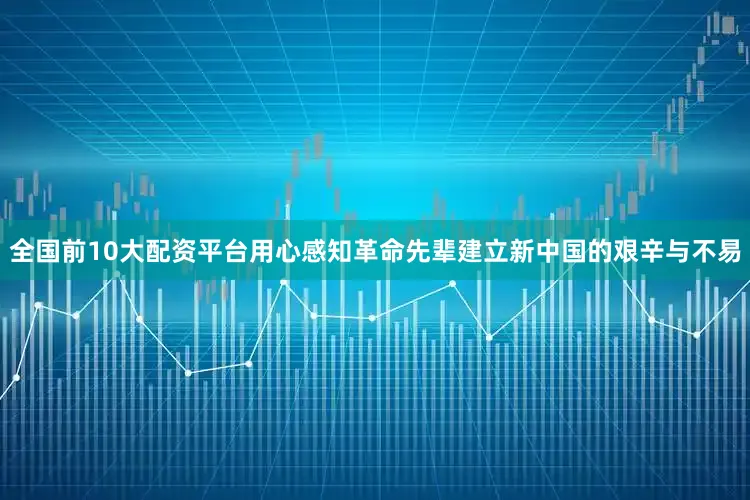 全国前10大配资平台用心感知革命先辈建立新中国的艰辛与不易
