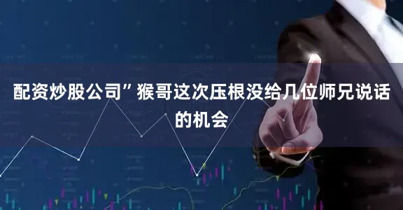 配资炒股公司”猴哥这次压根没给几位师兄说话的机会