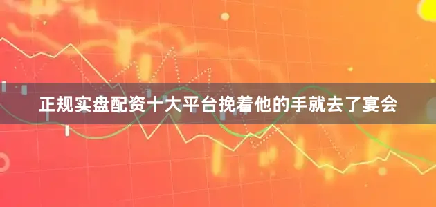 正规实盘配资十大平台挽着他的手就去了宴会