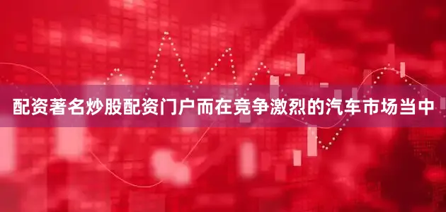 配资著名炒股配资门户而在竞争激烈的汽车市场当中