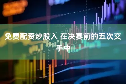 免费配资炒股入 在决赛前的五次交手中