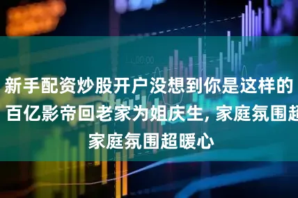 新手配资炒股开户没想到你是这样的黄渤! 百亿影帝回老家为姐庆生, 家庭氛围超暖心