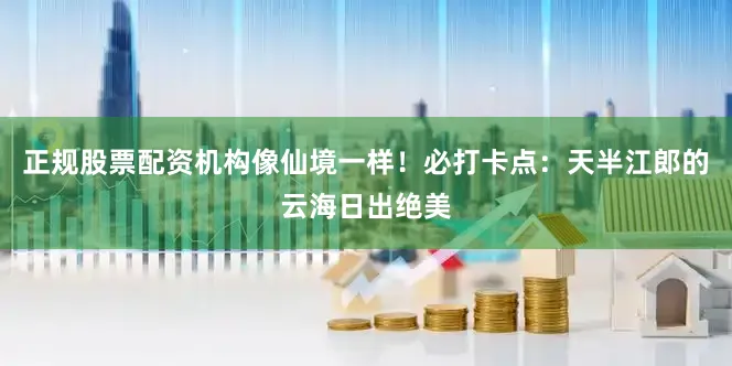 正规股票配资机构像仙境一样!必打卡点:天半江郎的云海日出绝美